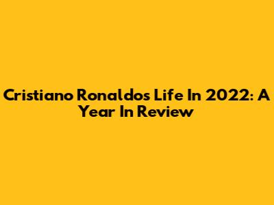 Cristiano Ronaldo's Life In 2022: A Year In Review