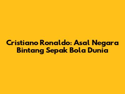Cristiano Ronaldo: Asal Negara Bintang Sepak Bola Dunia