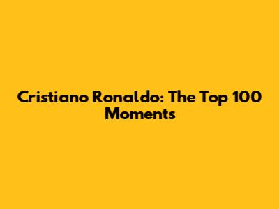 Cristiano Ronaldo: The Top 100 Moments