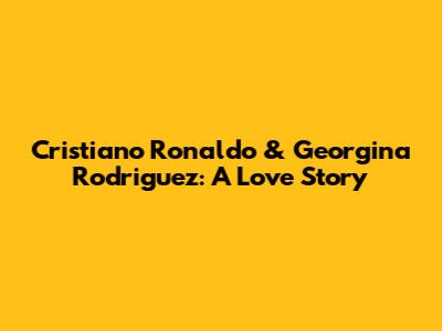 Cristiano Ronaldo & Georgina Rodriguez: A Love Story
