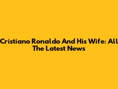 Cristiano Ronaldo And His Wife: All The Latest News