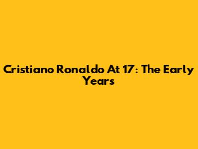 Cristiano Ronaldo At 17: The Early Years