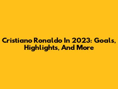 Cristiano Ronaldo In 2023: Goals, Highlights, And More