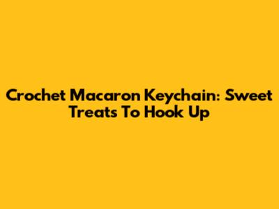 Crochet Macaron Keychain: Sweet Treats To Hook Up