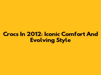 Crocs In 2012: Iconic Comfort And Evolving Style