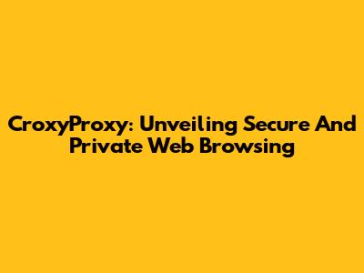 CroxyProxy: Unveiling Secure And Private Web Browsing