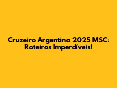 Cruzeiro Argentina 2025 MSC: Roteiros Imperdíveis!