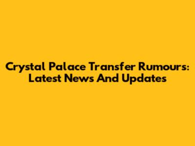 Crystal Palace Transfer Rumours: Latest News And Updates