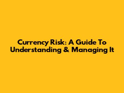 Currency Risk: A Guide To Understanding & Managing It