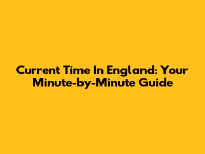 Current Time In England: Your Minute-by-Minute Guide