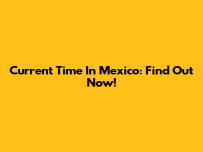 Current Time In Mexico: Find Out Now!