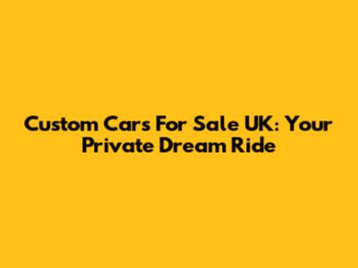 Custom Cars For Sale UK: Your Private Dream Ride