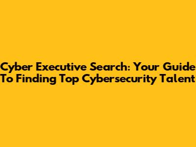 Cyber Executive Search: Your Guide To Finding Top Cybersecurity Talent