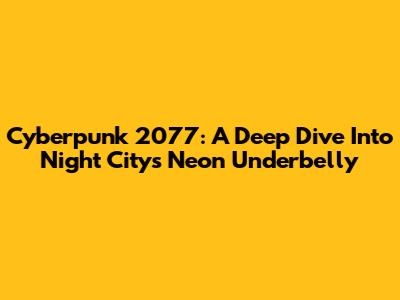 Cyberpunk 2077: A Deep Dive Into Night City's Neon Underbelly
