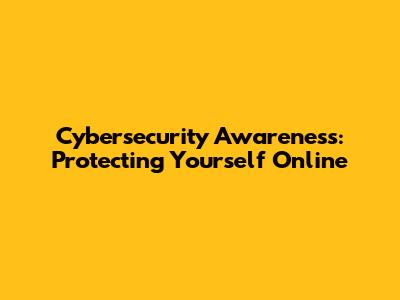 Cybersecurity Awareness: Protecting Yourself Online
