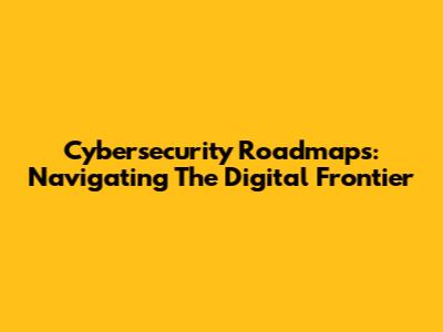 Cybersecurity Roadmaps: Navigating The Digital Frontier