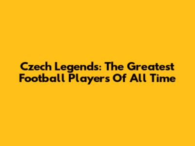 Czech Legends: The Greatest Football Players Of All Time