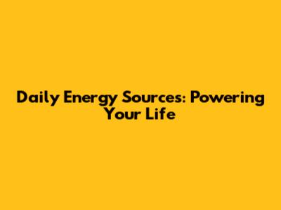 Daily Energy Sources: Powering Your Life