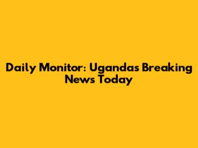 Daily Monitor: Uganda's Breaking News Today