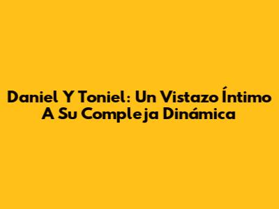 Daniel Y Toniel: Un Vistazo Íntimo A Su Compleja Dinámica