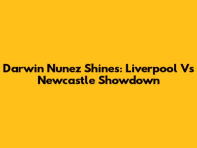 Darwin Nunez Shines: Liverpool Vs Newcastle Showdown