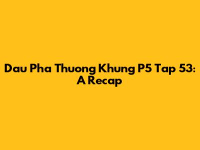 Dau Pha Thuong Khung P5 Tap 53: A Recap