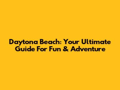 Daytona Beach: Your Ultimate Guide For Fun & Adventure