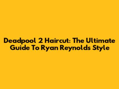 Deadpool 2 Haircut: The Ultimate Guide To Ryan Reynolds' Style