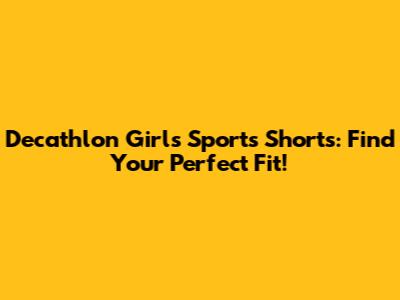 Decathlon Girls' Sports Shorts: Find Your Perfect Fit!