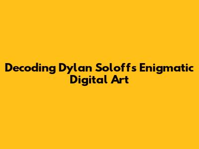 Decoding Dylan Soloff's Enigmatic Digital Art