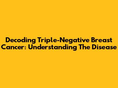 Decoding Triple-Negative Breast Cancer: Understanding The Disease