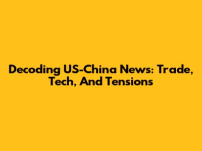 Decoding US-China News: Trade, Tech, And Tensions