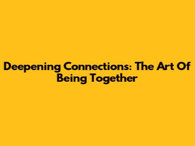Deepening Connections: The Art Of Being Together