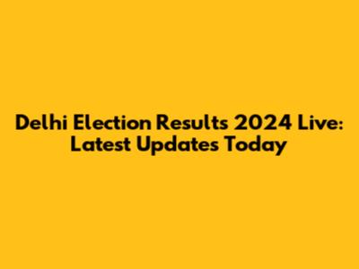 Delhi Election Results 2024 Live: Latest Updates Today