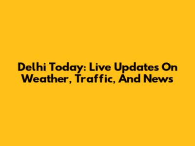 Delhi Today: Live Updates On Weather, Traffic, And News