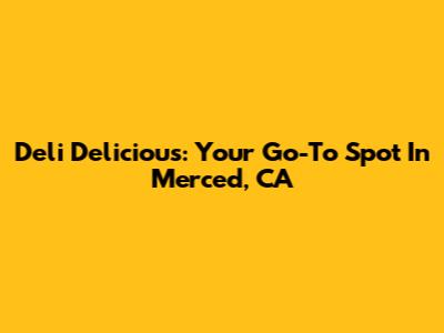 Deli Delicious: Your Go-To Spot In Merced, CA
