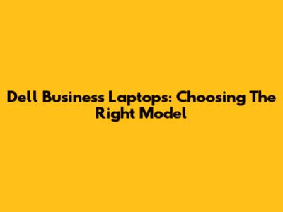 Dell Business Laptops: Choosing The Right Model