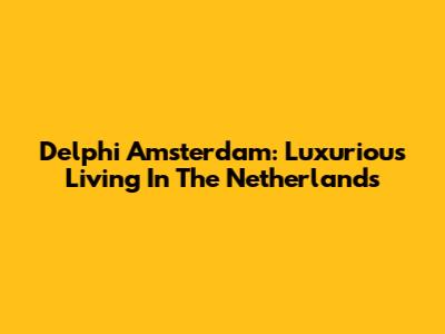 Delphi Amsterdam: Luxurious Living In The Netherlands