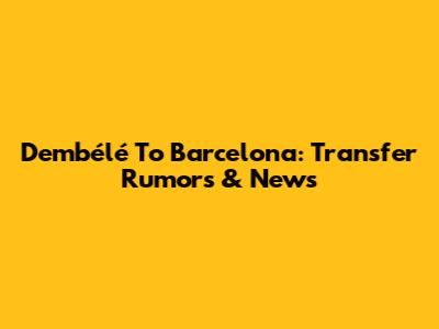 Dembélé To Barcelona: Transfer Rumors & News