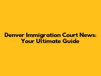 Denver Immigration Court News: Your Ultimate Guide
