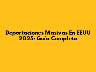 Deportaciones Masivas En EEUU 2025: Guía Completa