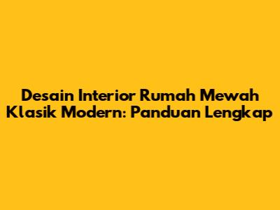 Desain Interior Rumah Mewah Klasik Modern: Panduan Lengkap