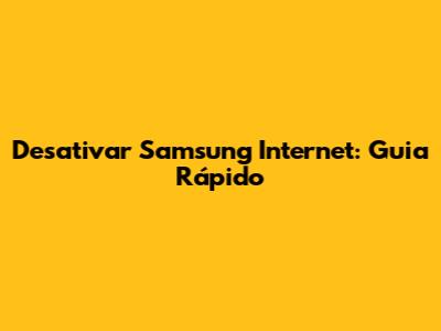 Desativar Samsung Internet: Guia Rápido