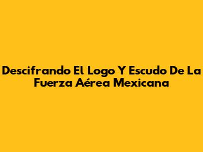 Descifrando El Logo Y Escudo De La Fuerza Aérea Mexicana