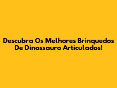 Descubra Os Melhores Brinquedos De Dinossauro Articulados!