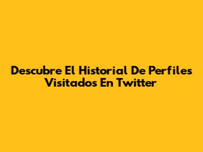 Descubre El Historial De Perfiles Visitados En Twitter