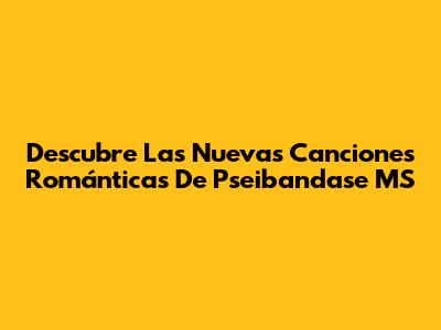 Descubre Las Nuevas Canciones Románticas De Pseibandase MS