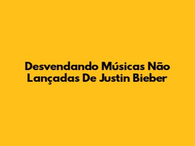 Desvendando Músicas Não Lançadas De Justin Bieber