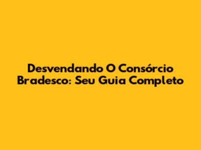 Desvendando O Consórcio Bradesco: Seu Guia Completo