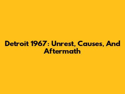 Detroit 1967: Unrest, Causes, And Aftermath